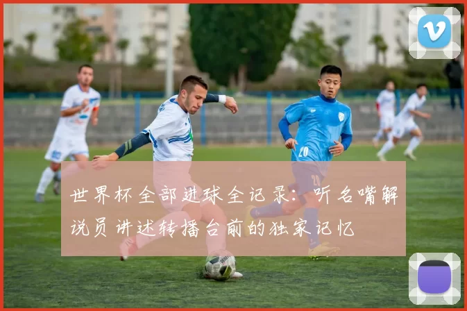 世界杯全部进球全记录:听名嘴解说员讲述转播台前的独家记忆