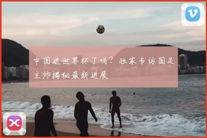 中国进世界杯了吗？独家专访国足主帅揭秘最新进展