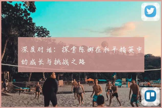 深度对话：探索陈娜在和平精英中的成长与挑战之路