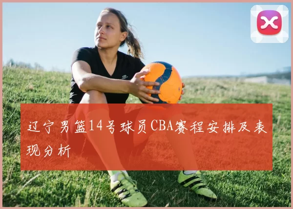 辽宁男篮14号球员CBA赛程安排及表现分析