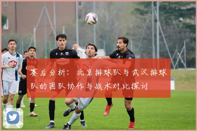 赛后分析：北京排球队与武汉排球队的团队协作与战术对比探讨