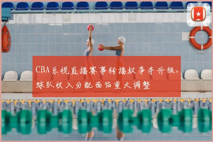 CBA乐视直播赛事转播权争夺升级，球队收入分配面临重大调整