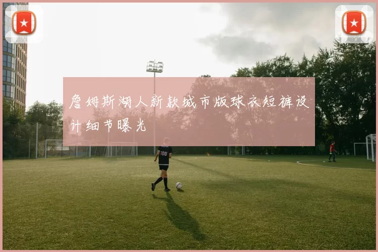 詹姆斯湖人新款城市版球衣短裤设计细节曝光