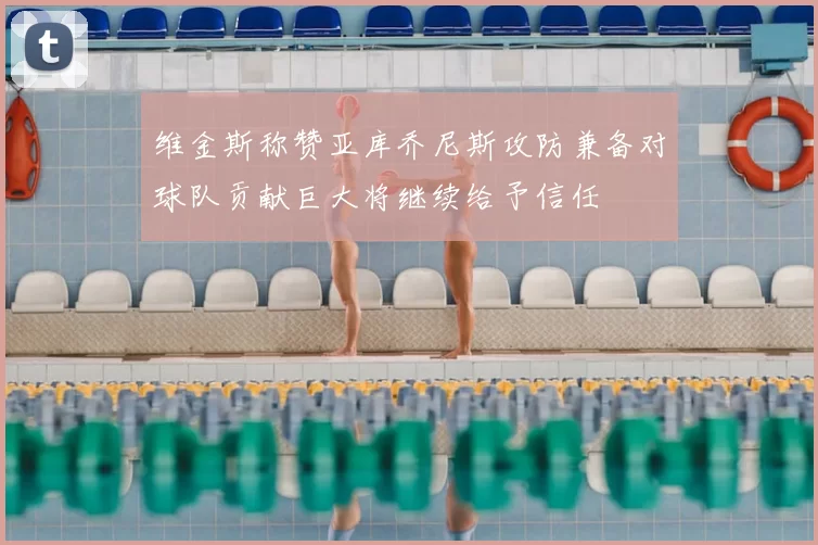 维金斯称赞亚库乔尼斯攻防兼备对球队贡献巨大将继续给予信任
