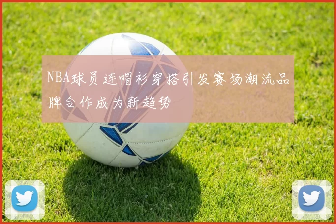 NBA球员连帽衫穿搭引发赛场潮流品牌合作成为新趋势