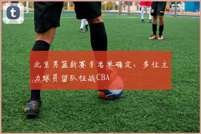 北京男篮新赛季名单确定，多位主力球员留队征战CBA