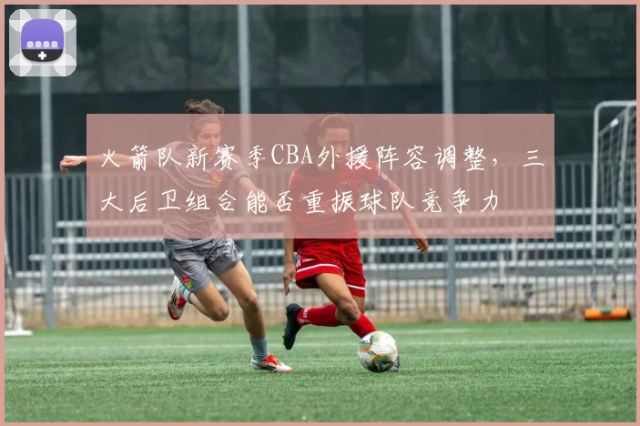 火箭队新赛季CBA外援阵容调整，三大后卫组合能否重振球队竞争力