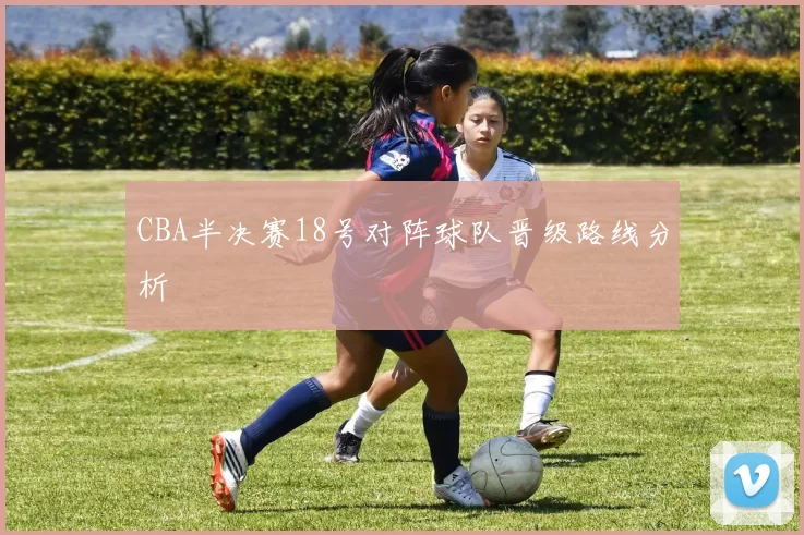 CBA半决赛18号对阵球队晋级路线分析