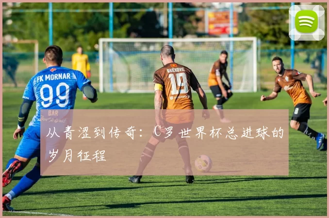 从青涩到传奇：C罗世界杯总进球的岁月征程