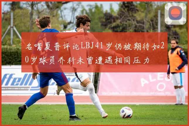 名嘴夏普评论LBJ41岁仍被期待如20岁球员乔科未曾遭遇相同压力