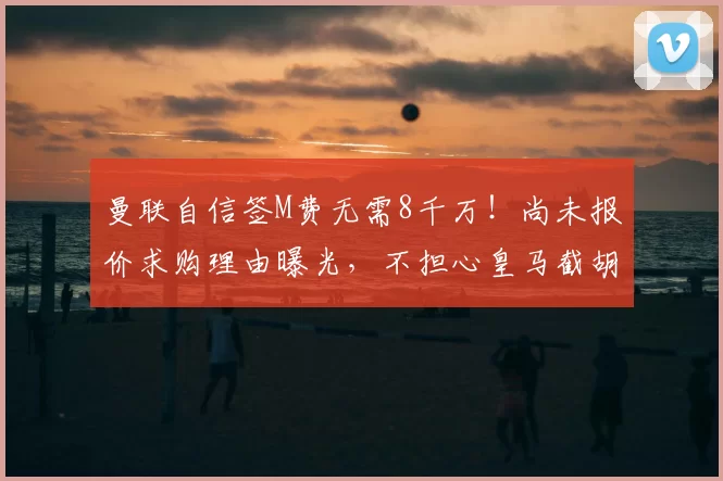 曼联自信签M费无需8千万！尚未报价求购理由曝光，不担心皇马截胡