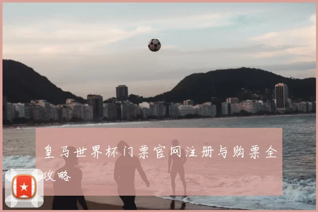 皇马世界杯门票官网注册与购票全攻略