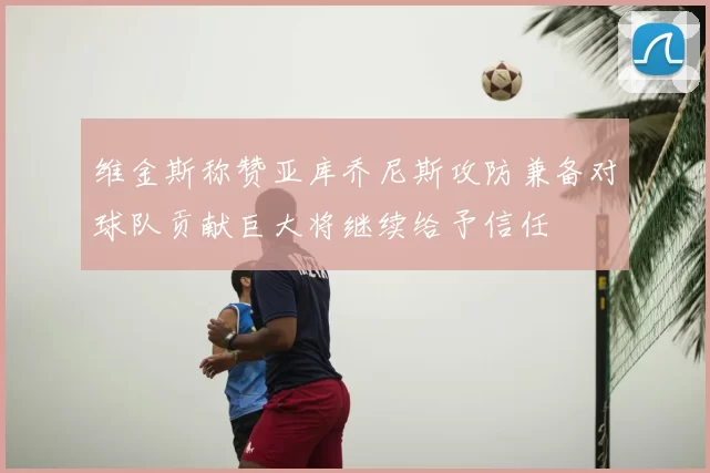维金斯称赞亚库乔尼斯攻防兼备对球队贡献巨大将继续给予信任