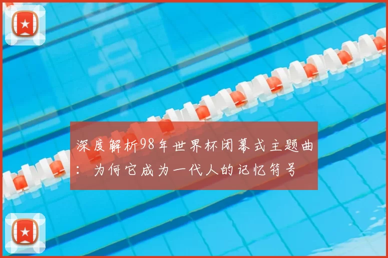 深度解析98年世界杯闭幕式主题曲:为何它成为一代人的记忆符号