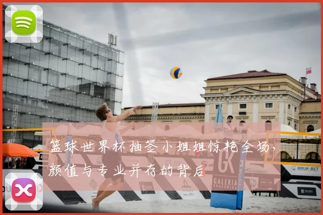 篮球世界杯抽签小姐姐惊艳全场，颜值与专业并存的背后