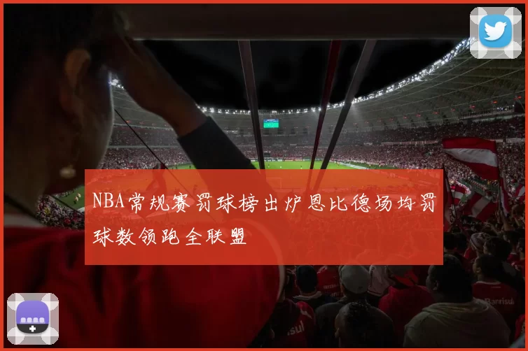 NBA常规赛罚球榜出炉恩比德场均罚球数领跑全联盟