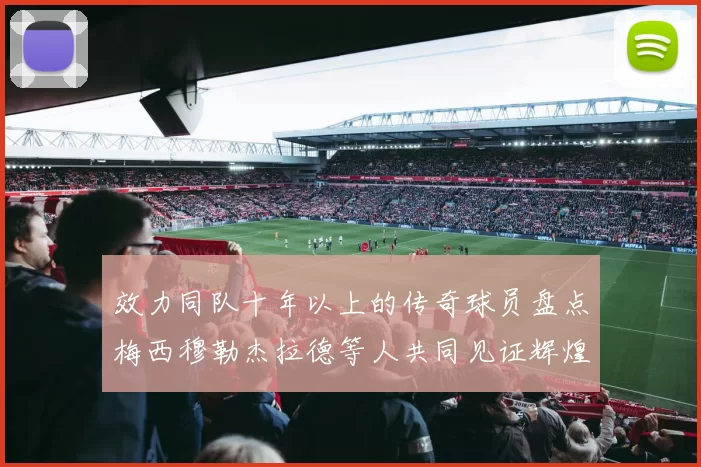 效力同队十年以上的传奇球员盘点梅西穆勒杰拉德等人共同见证辉煌岁月