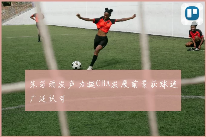 朱芳雨发声力挺CBA发展前景获球迷广泛认可