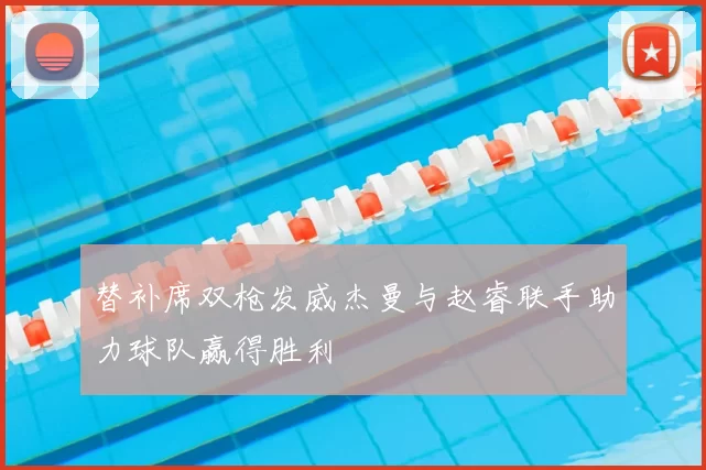 替补席双枪发威杰曼与赵睿联手助力球队赢得胜利