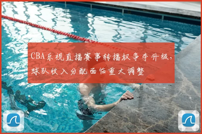 CBA乐视直播赛事转播权争夺升级，球队收入分配面临重大调整