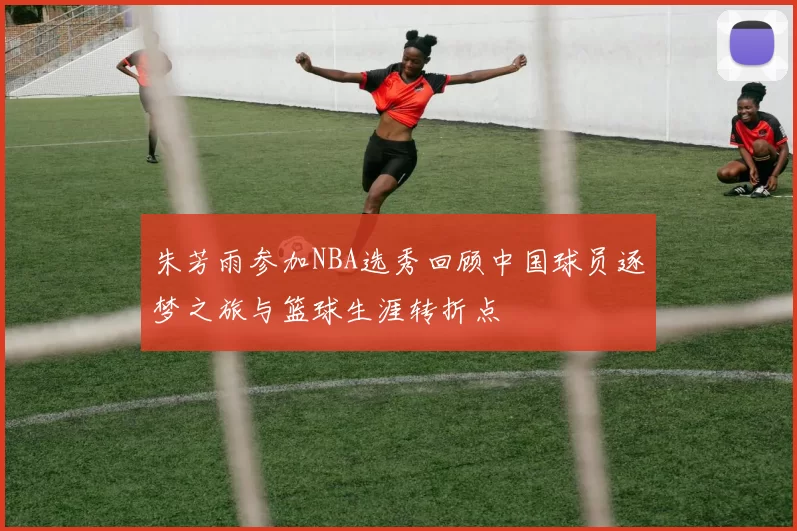 朱芳雨参加NBA选秀回顾中国球员逐梦之旅与篮球生涯转折点