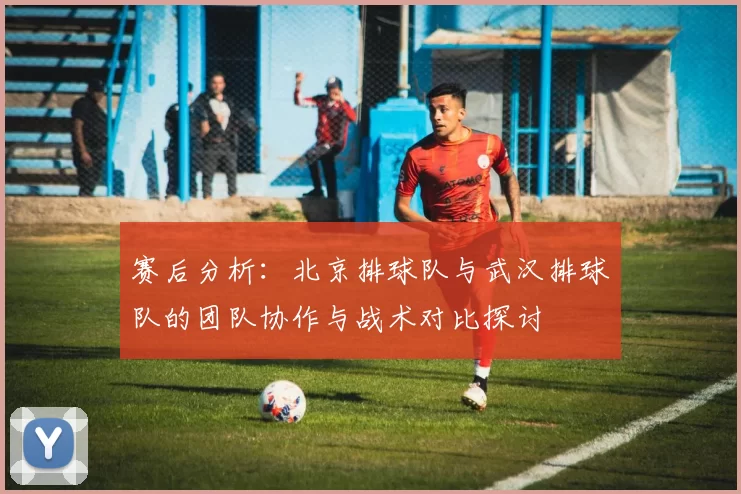 赛后分析：北京排球队与武汉排球队的团队协作与战术对比探讨