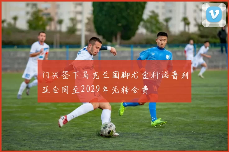 门兴签下乌克兰国脚尤金科诺普利亚合同至2029年无转会费