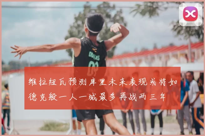 维拉纽瓦预测库里未来表现或将如德克般一人一城最多再战两三年