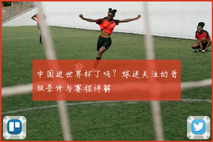中国进世界杯了吗?球迷关注的晋级条件与赛程详解
