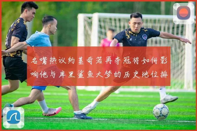 名嘴热议约基奇若再夺冠将如何影响他与库里鲨鱼大梦的历史地位排名