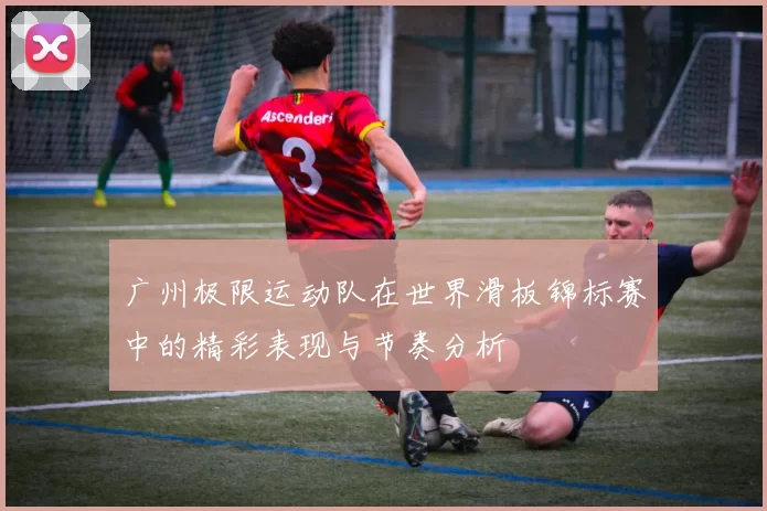 广州极限运动队在世界滑板锦标赛中的精彩表现与节奏分析