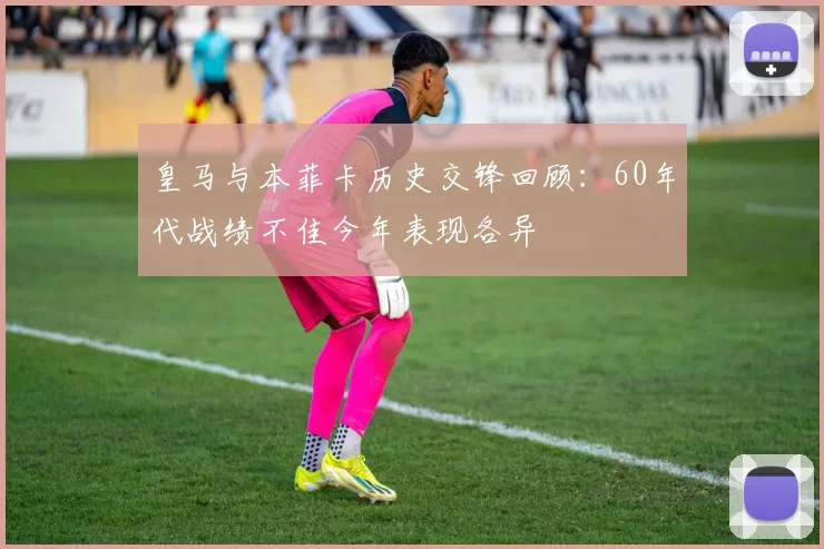 皇马与本菲卡历史交锋回顾：60年代战绩不佳今年表现各异