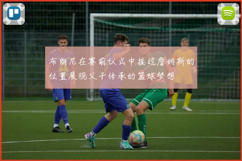 布朗尼在赛前仪式中接过詹姆斯的位置展现父子传承的篮球梦想