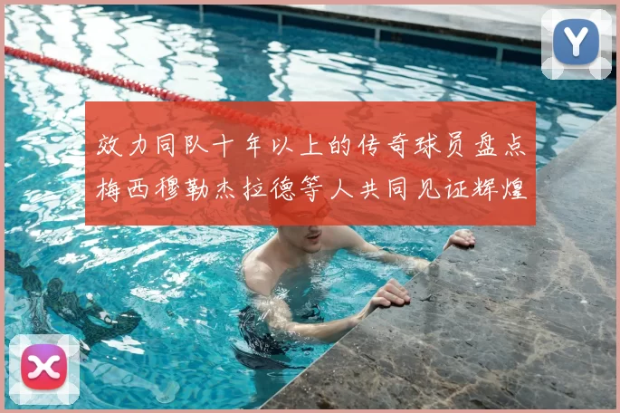 效力同队十年以上的传奇球员盘点梅西穆勒杰拉德等人共同见证辉煌岁月