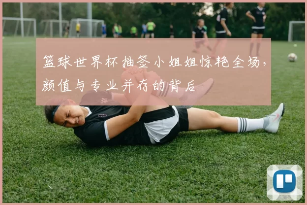 篮球世界杯抽签小姐姐惊艳全场，颜值与专业并存的背后