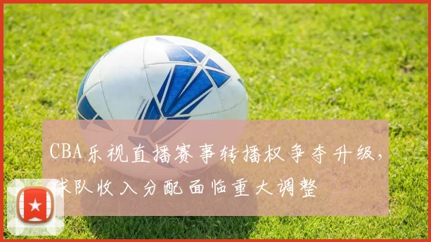 CBA乐视直播赛事转播权争夺升级，球队收入分配面临重大调整