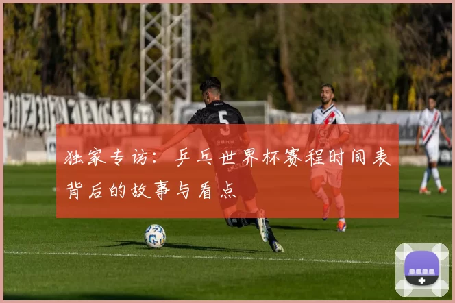独家专访:乒乓世界杯赛程时间表背后的故事与看点