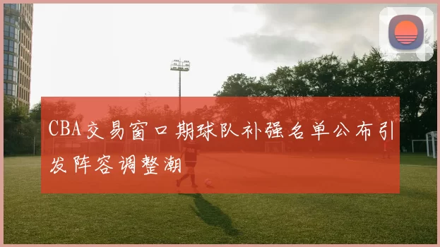 CBA交易窗口期球队补强名单公布引发阵容调整潮