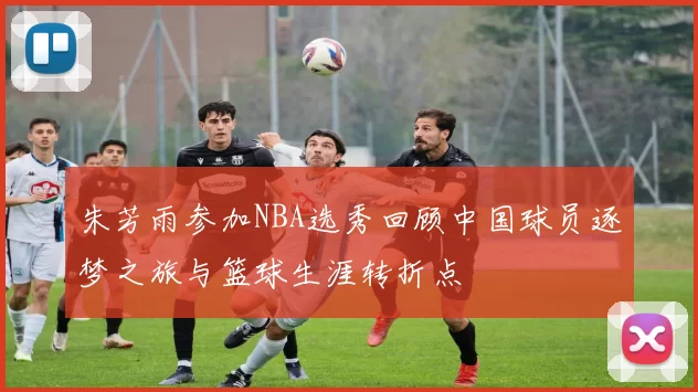 朱芳雨参加NBA选秀回顾中国球员逐梦之旅与篮球生涯转折点