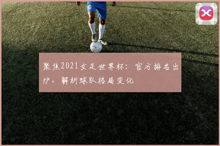 聚焦2021女足世界杯:官方排名出炉,解析球队格局变化