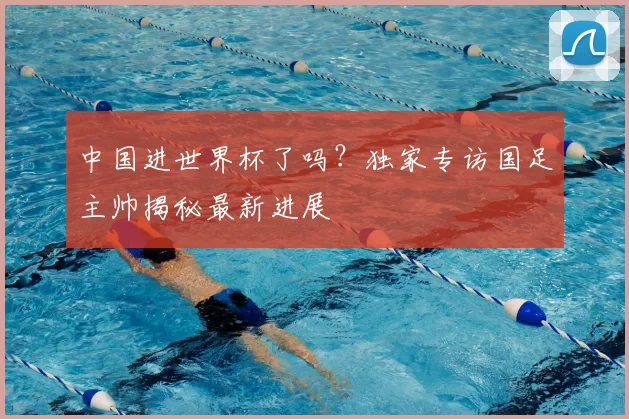 中国进世界杯了吗？独家专访国足主帅揭秘最新进展