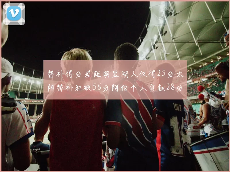 替补得分差距明显湖人仅得25分太阳替补狂砍56分阿伦个人贡献28分