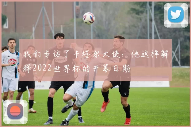 我们专访了卡塔尔大使,他这样解释2022世界杯的开幕日期