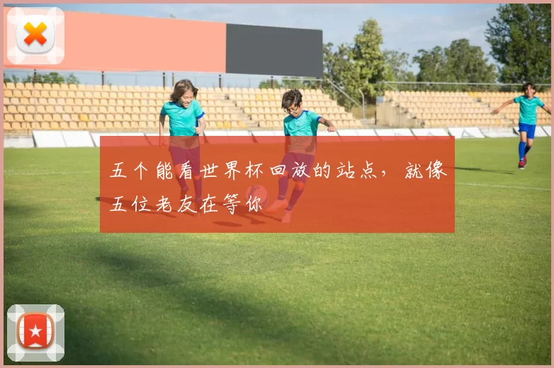 五个能看世界杯回放的站点，就像五位老友在等你