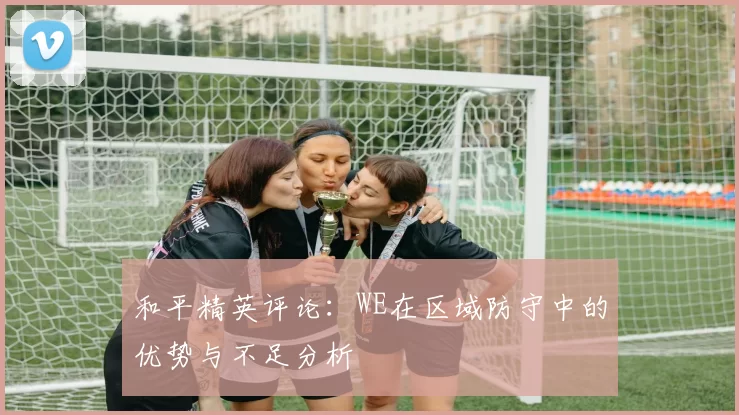 和平精英评论：WE在区域防守中的优势与不足分析