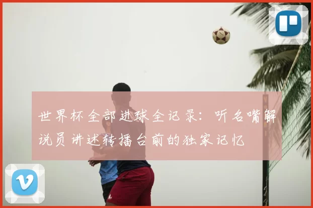 世界杯全部进球全记录:听名嘴解说员讲述转播台前的独家记忆