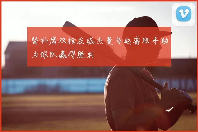 替补席双枪发威杰曼与赵睿联手助力球队赢得胜利