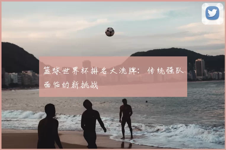 篮球世界杯排名大洗牌：传统强队面临的新挑战