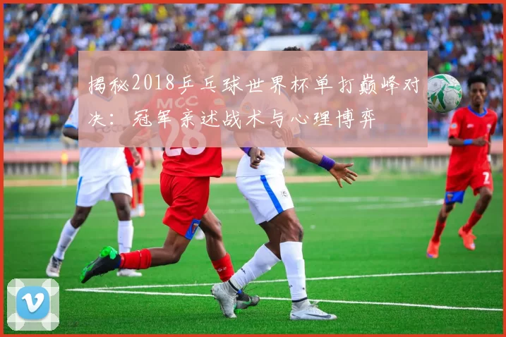 揭秘2018乒乓球世界杯单打巅峰对决：冠军亲述战术与心理博弈