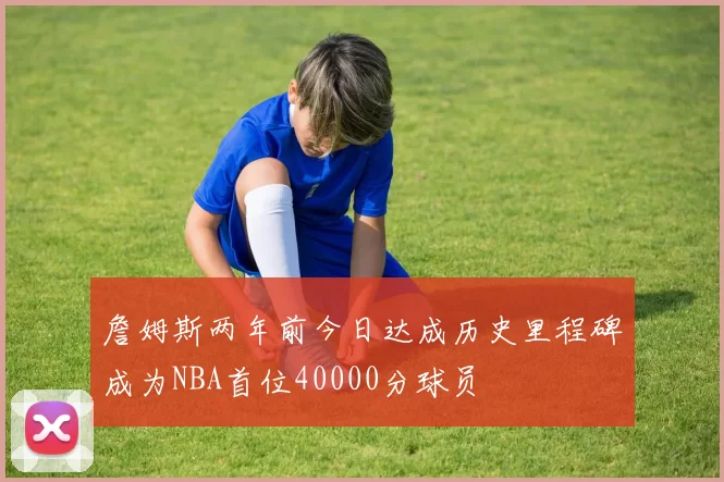詹姆斯两年前今日达成历史里程碑成为NBA首位40000分球员